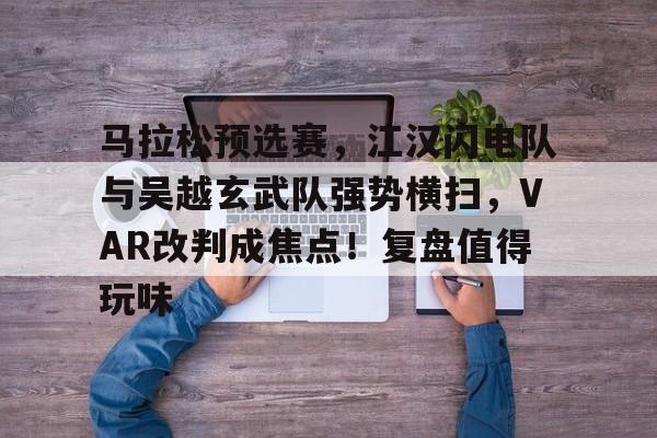 包含马拉松预选赛，江汉闪电队与吴越玄武队强势横扫，VAR改判成焦点！复盘值得玩味的词条-九游体育app